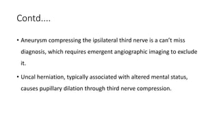 Contd....
• Aneurysm compressing the ipsilateral third nerve is a can’t miss
diagnosis, which requires emergent angiographic imaging to exclude
it.
• Uncal herniation, typically associated with altered mental status,
causes pupillary dilation through third nerve compression.
 