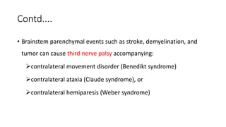 Contd....
• Brainstem parenchymal events such as stroke, demyelination, and
tumor can cause third nerve palsy accompanying:
contralateral movement disorder (Benedikt syndrome)
contralateral ataxia (Claude syndrome), or
contralateral hemiparesis (Weber syndrome)
 