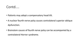 Contd....
• Patients may adopt a compensatory head tilt.
• A nuclear fourth nerve palsy causes contralateral superior oblique
dysfunction.
• Brainstem causes of fourth nerve palsy can be accompanied by a
contralateral Horner syndrome.
 