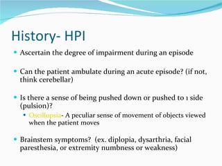 History- HPI Ascertain the degree of impairment during an episode Can the patient ambulate during an acute episode? (if not, think cerebellar) Is there a sense of being pushed down or pushed to 1 side (pulsion)?  Oscillopsia - A peculiar sense of movement of objects viewed when the patient moves Brainstem symptoms?  (ex. diplopia, dysarthria, facial paresthesia, or extremity numbness or weakness) 