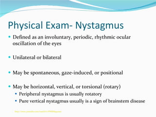 Physical Exam- Nystagmus Defined as an involuntary, periodic, rhythmic ocular oscillation of the eyes  Unilateral or bilateral May be spontaneous, gaze-induced, or positional  May be horizontal, vertical, or torsional (rotary) Peripheral nystagmus is usually rotatory Pure vertical nystagmus usually is a sign of brainstem disease http://www.youtube.com/watch?v=PNSK8q40ax0 
