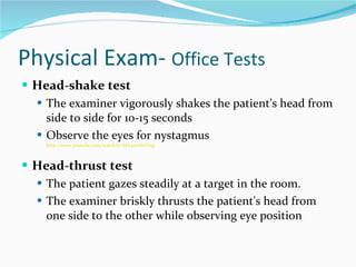 Physical Exam-  Office Tests Head-shake test The examiner vigorously shakes the patient's head from side to side for 10-15 seconds Observe the eyes for nystagmus http://www.youtube.com/watch?v=Wh4swhhDizg Head-thrust test The patient gazes steadily at a target in the room.  The examiner briskly thrusts the patient's head from one side to the other while observing eye position  