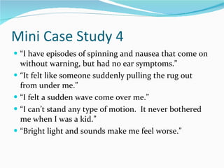 Mini Case Study 4 “ I have episodes of spinning and nausea that come on without warning, but had no ear symptoms.” “ It felt like someone suddenly pulling the rug out from under me.” “ I felt a sudden wave come over me.” “ I can’t stand any type of motion.  It never bothered me when I was a kid.” “ Bright light and sounds make me feel worse.” 