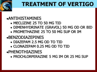 TREATMENT OF VERTIGO
ANTIHISTAMINES
MECLIZINE 25 TO 50 MG TID
DIMENHYDRINATE (GRAVOL) 50 MG OD OR BID
PROMETHAZINE 25 TO 50 MG SUP OR IM
BENZODIAZEPINES
DIAZEPAM 2.5 MG OD TO TID
CLONAZEPAM 0.25 MG OD TO TID
PHENOTHIAZINES
PROCHLORPERAZINE 5 MG IM OR 25 MG SUP
 