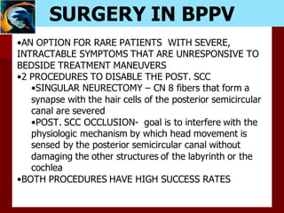 SURGERY IN BPPV
•AN OPTION FOR RARE PATIENTS WITH SEVERE,
INTRACTABLE SYMPTOMS THAT ARE UNRESPONSIVE TO
BEDSIDE TREATMENT MANEUVERS
•2 PROCEDURES TO DISABLE THE POST. SCC
•SINGULAR NEURECTOMY – CN 8 fibers that form a
synapse with the hair cells of the posterior semicircular
canal are severed
•POST. SCC OCCLUSION- goal is to interfere with the
physiologic mechanism by which head movement is
sensed by the posterior semicircular canal without
damaging the other structures of the labyrinth or the
cochlea
•BOTH PROCEDURES HAVE HIGH SUCCESS RATES
 