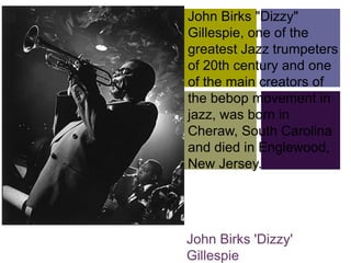 John Birks "Dizzy"
+   Gillespie, one of the
    greatest Jazz trumpeters
    of 20th century and one
    of the main creators of
    the bebop movement in
    jazz, was born in
    Cheraw, South Carolina
    and died in Englewood,
    New Jersey.




    John Birks 'Dizzy'
    Gillespie
 