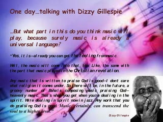 One day…talking with Dizzy Gillespie


…B w
   ut hat par t i n t hi s do you t hi nk m c w l l
                                           usi i
pl ay, because sur el y m c i s al r eady a
                             usi
uni ver sal l anguage?

“Yes, i t i s—al r eady you can get t he f eel i ng f r omm c.
                                                           usi

W l , t he m c w l l com i nt o t hat , t oo. Li ke, t he sam w t h
  el          usi    i     e                                   e i
t he par t t hat m c pl ayed i n t he C i st i an r evel at i on.
                  usi                  hr

A m c t hat i s w i t t en t o pr ai se G i s good—I don't car e
 ny usi                    r                      od
what r el i gi on i t com under . So t her e w l l be, i n t he f ut ur e, a
                            es                      i
gr oovy num      ber of B 'i s com
                             aha           posi ng m c pr ai si ng G —
                                                      usi                 od
heavenl y m c. That 's w
               usi              hat you get w    hen you'r e deal i ng i n t he
spi r i t . W 'r e deal i ng i n spi r i t now i n j azz. A w k t hat you
             e                                             ny or
do pr ai si ng G i s good. Music, certainly, can transcend the
                   od
soul to a higher level.”
                                                                 D zzy G l l espi e
                                                                  i     i
 