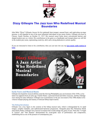 Dizzy Gillespie The Jazz Icon Who Redefined Musical
John Birks "Dizzy" Gillespie, known for his trademark bent trumpet, unusual beret, and captivating on
persona, is still regarded as one of the most influential individuals in jazz music history. Gillespie was born in
Cheraw, South Carolina, on October 21, 1917. His musical career broke down conventional barriers and
shaped modern jazz as a whole. His contributions to the genre as a bandleader and trumpet player are still felt
in the modern jazz scene, representing creativity, skill, and a strong dedic
If you are interested to listen to his contribution, then you can tune into any top
USA.
Early Years and Musical Roots
Gillespie developed his musical abilities amid the thriving Philadelphia jazz environment of the 1930s, so his
talent was apparent from an early age. Charlie Parker, a personal friend and fellow musician, and Roy Eldridge
were among his early influences. Gillespie rose to prominence in the jazz movement of the 1940s thanks to his
virtuoso trumpet playing and mastery of intricate bebop improvisation.
The Bebop Revolution
Gillespie was a key figure in the creation of the bebop musical style, which is di
tempos, complex melodies, and sophisticated harmonic progression. Alongside peers like Thelonious Monk
and Charlie Parker, Gillespie led a musical revolution that would reshape the genre of jazz. Parts like "A Night
in Tunisia" and "Salt Peanuts" demonstrated his avant
establishing him as one of the pioneers of contemporary jazz.
Dizzy Gillespie The Jazz Icon Who Redefined Musical
Boundaries
John Birks "Dizzy" Gillespie, known for his trademark bent trumpet, unusual beret, and captivating on
persona, is still regarded as one of the most influential individuals in jazz music history. Gillespie was born in
r 21, 1917. His musical career broke down conventional barriers and
shaped modern jazz as a whole. His contributions to the genre as a bandleader and trumpet player are still felt
in the modern jazz scene, representing creativity, skill, and a strong dedication to artistic quality.
If you are interested to listen to his contribution, then you can tune into any top jazz music radio station in
oots
Gillespie developed his musical abilities amid the thriving Philadelphia jazz environment of the 1930s, so his
talent was apparent from an early age. Charlie Parker, a personal friend and fellow musician, and Roy Eldridge
es. Gillespie rose to prominence in the jazz movement of the 1940s thanks to his
virtuoso trumpet playing and mastery of intricate bebop improvisation.
Gillespie was a key figure in the creation of the bebop musical style, which is distinguished by its rapid
tempos, complex melodies, and sophisticated harmonic progression. Alongside peers like Thelonious Monk
and Charlie Parker, Gillespie led a musical revolution that would reshape the genre of jazz. Parts like "A Night
"Salt Peanuts" demonstrated his avant-garde style of performance and composition,
establishing him as one of the pioneers of contemporary jazz.
Dizzy Gillespie The Jazz Icon Who Redefined Musical
John Birks "Dizzy" Gillespie, known for his trademark bent trumpet, unusual beret, and captivating on-stage
persona, is still regarded as one of the most influential individuals in jazz music history. Gillespie was born in
r 21, 1917. His musical career broke down conventional barriers and
shaped modern jazz as a whole. His contributions to the genre as a bandleader and trumpet player are still felt
ation to artistic quality.
jazz music radio station in
Gillespie developed his musical abilities amid the thriving Philadelphia jazz environment of the 1930s, so his
talent was apparent from an early age. Charlie Parker, a personal friend and fellow musician, and Roy Eldridge
es. Gillespie rose to prominence in the jazz movement of the 1940s thanks to his
stinguished by its rapid
tempos, complex melodies, and sophisticated harmonic progression. Alongside peers like Thelonious Monk
and Charlie Parker, Gillespie led a musical revolution that would reshape the genre of jazz. Parts like "A Night
garde style of performance and composition,
 