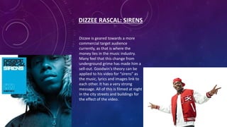 DIZZEE RASCAL: SIRENS
Dizzee is geared towards a more
commercial target audience
currently, as that is where the
money lies in the music industry.
Many feel that this change from
underground grime has made him a
sell-out. Goodwin's theory can be
applied to his video for “sirens” as
the music, lyrics and images link to
each other. It has a very strong
message. All of this is filmed at night
in the city streets and buildings for
the effect of the video.
 