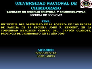   UNIVERSIDAD NACIONAL DE CHIMBORAZO FACULTAD DE CIENCIAS POLÍTICAS  Y ADMINISTRATIVAS ESCUELA DE ECONOMIA   TEMA: INFLUENCIA DEL DESEMPLEO EN LA POBREZA DE LOS PADRES DEFAMILIA DE LA ESCUELA JOHN F. KENNEDY, EN LA COMUNIDAD MERCEDES CADENA, DEL  CANTÓN GUAMOTE, PROVINCIA DE CHIMBORAZO, EN EL AÑO 2009. AUTORES: DIEGO PADILLA JOSE JANETA 