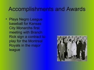 Accomplishments and Awards Plays Negro League baseball for Kansas City Monarchs first meeting with Branch Rick sign a contract to play for the Montreal Royals in the major league 