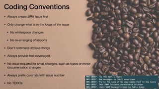 Coding Conventions
• Always create JIRA issue ﬁrst

• Only change what is in the focus of the issue

• No whitespace changes

• No re-arranging of imports

• Don’t comment obvious things

• Always provide test coveraged

• No issue required for small changes, such as typos or minor
documentation changes

• Always preﬁx commits with issue number

• No TODOs
 