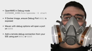 • OpenNMS in Debug mode 
$OPENNM_HOME/bin/opennms -t start

• If Docker Image, ensure Debug Port 8001 is
exposed

• Maven with debug options will open a port
on 5005

• Add a remote debug connection from your
IDE using port 8001 or 5005
 