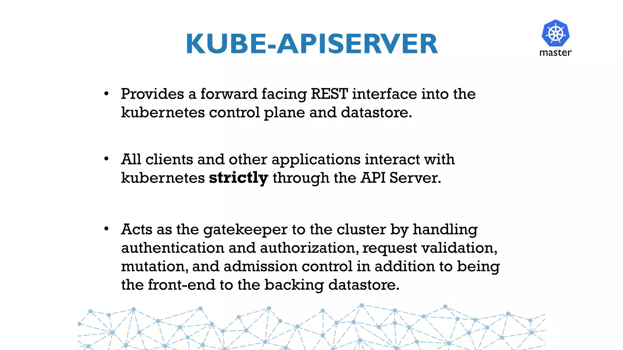 KUBE-APISERVER
• Provides a forward facing REST interface into the
kubernetes control plane and datastore.
• All clients and other applications interact with
kubernetes strictly through the API Server.
• Acts as the gatekeeper to the cluster by handling
authentication and authorization, request validation,
mutation, and admission control in addition to being
the front-end to the backing datastore.
master
 