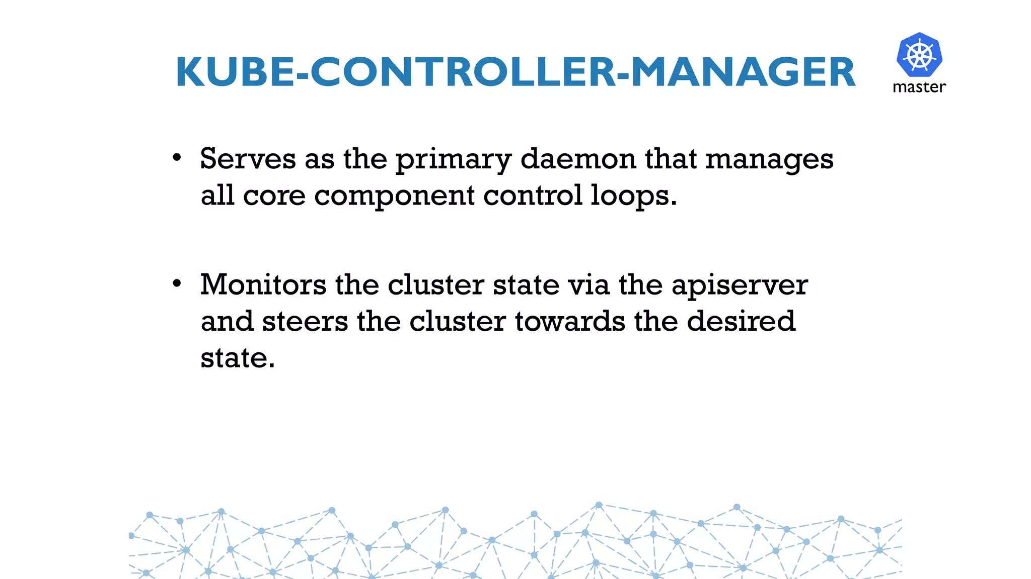 KUBE-CONTROLLER-MANAGER
• Serves as the primary daemon that manages
all core component control loops.
• Monitors the cluster state via the apiserver
and steers the cluster towards the desired
state.
master
 