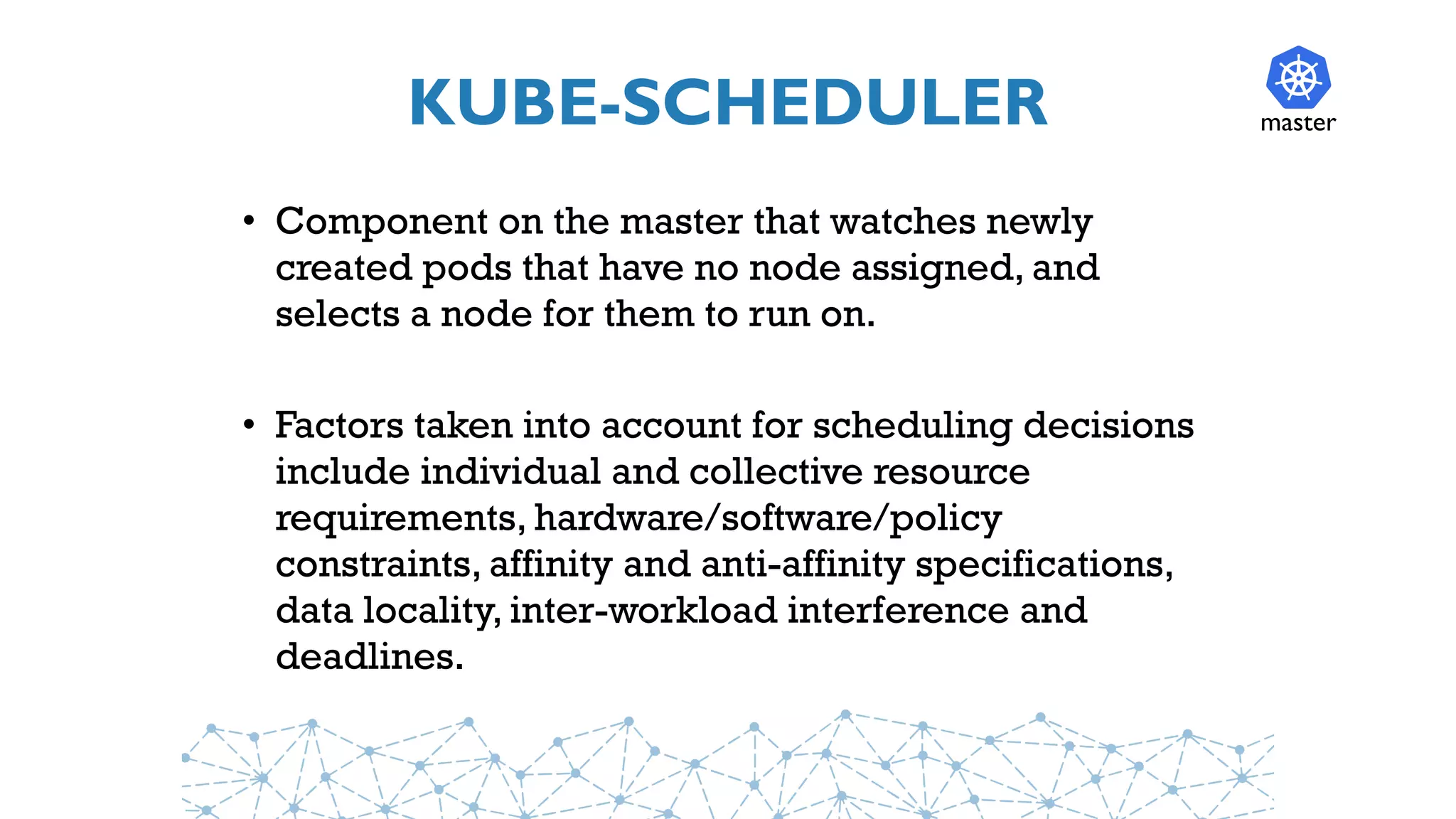 KUBE-SCHEDULER
• Component on the master that watches newly
created pods that have no node assigned, and
selects a node for them to run on.
• Factors taken into account for scheduling decisions
include individual and collective resource
requirements, hardware/software/policy
constraints, affinity and anti-affinity specifications,
data locality, inter-workload interference and
deadlines.
master
 