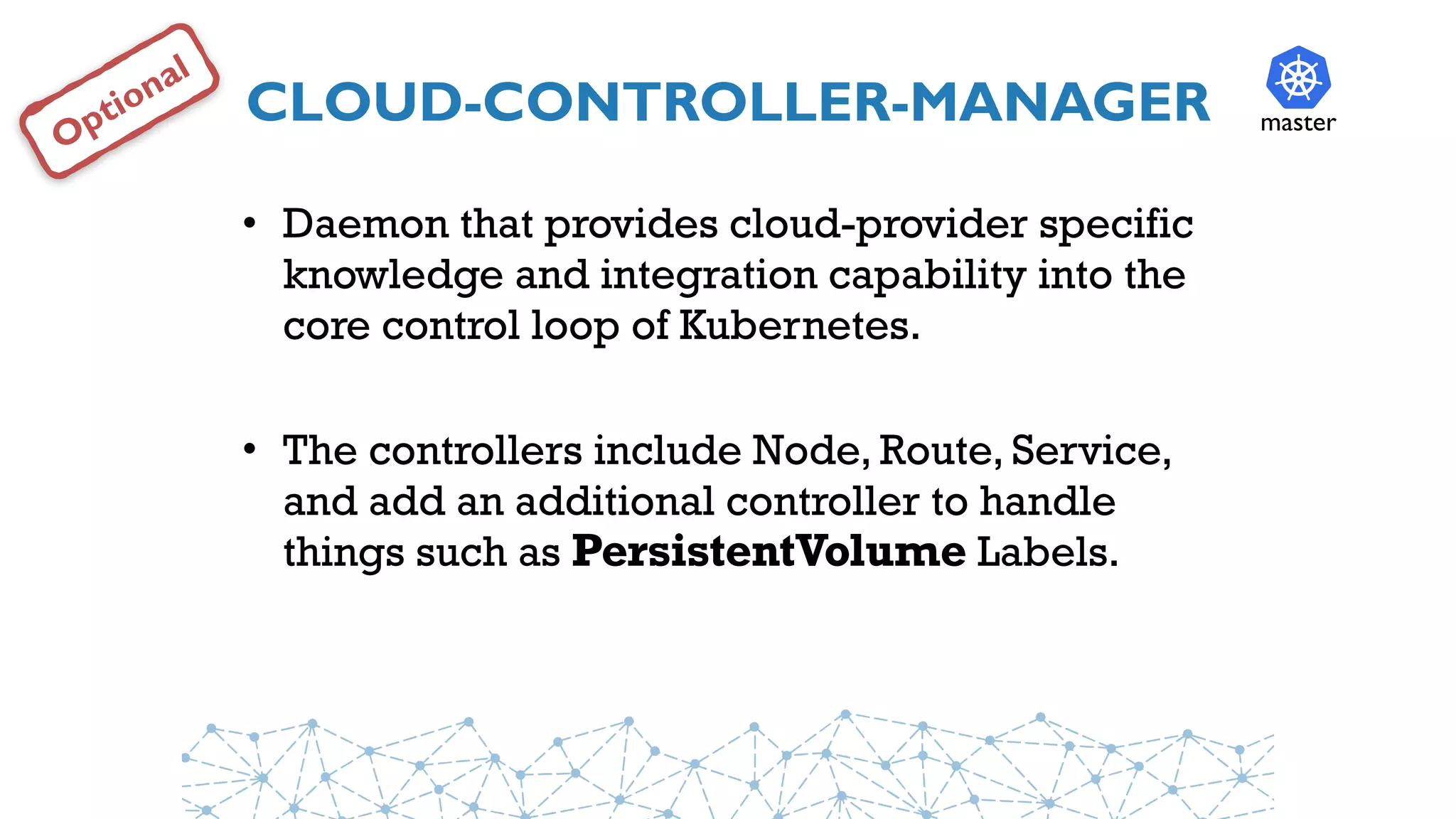 CLOUD-CONTROLLER-MANAGER
• Daemon that provides cloud-provider specific
knowledge and integration capability into the
core control loop of Kubernetes.
• The controllers include Node, Route, Service,
and add an additional controller to handle
things such as PersistentVolume Labels.
master
Optional
 