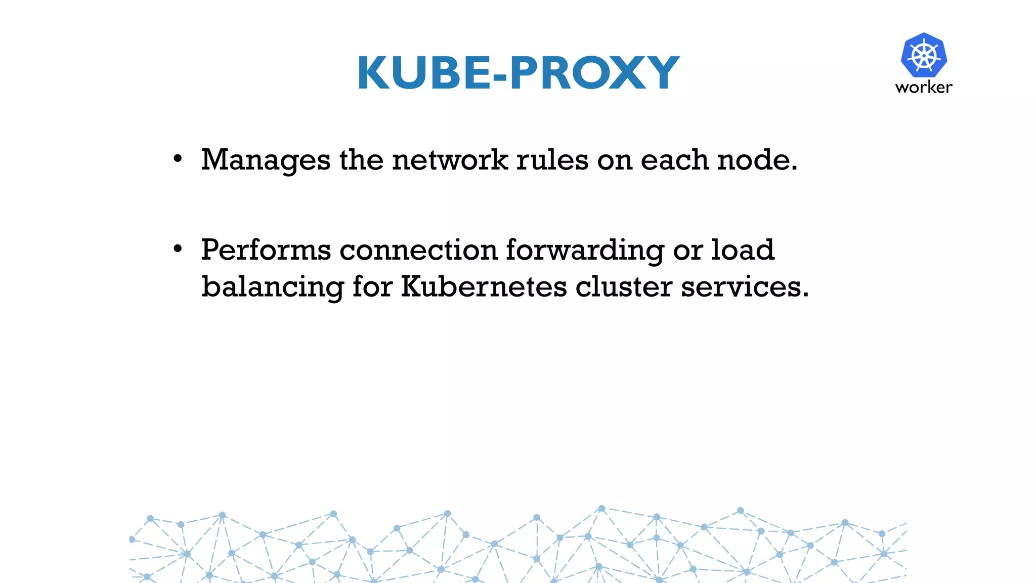 KUBE-PROXY
• Manages the network rules on each node.
• Performs connection forwarding or load
balancing for Kubernetes cluster services.
worker
 