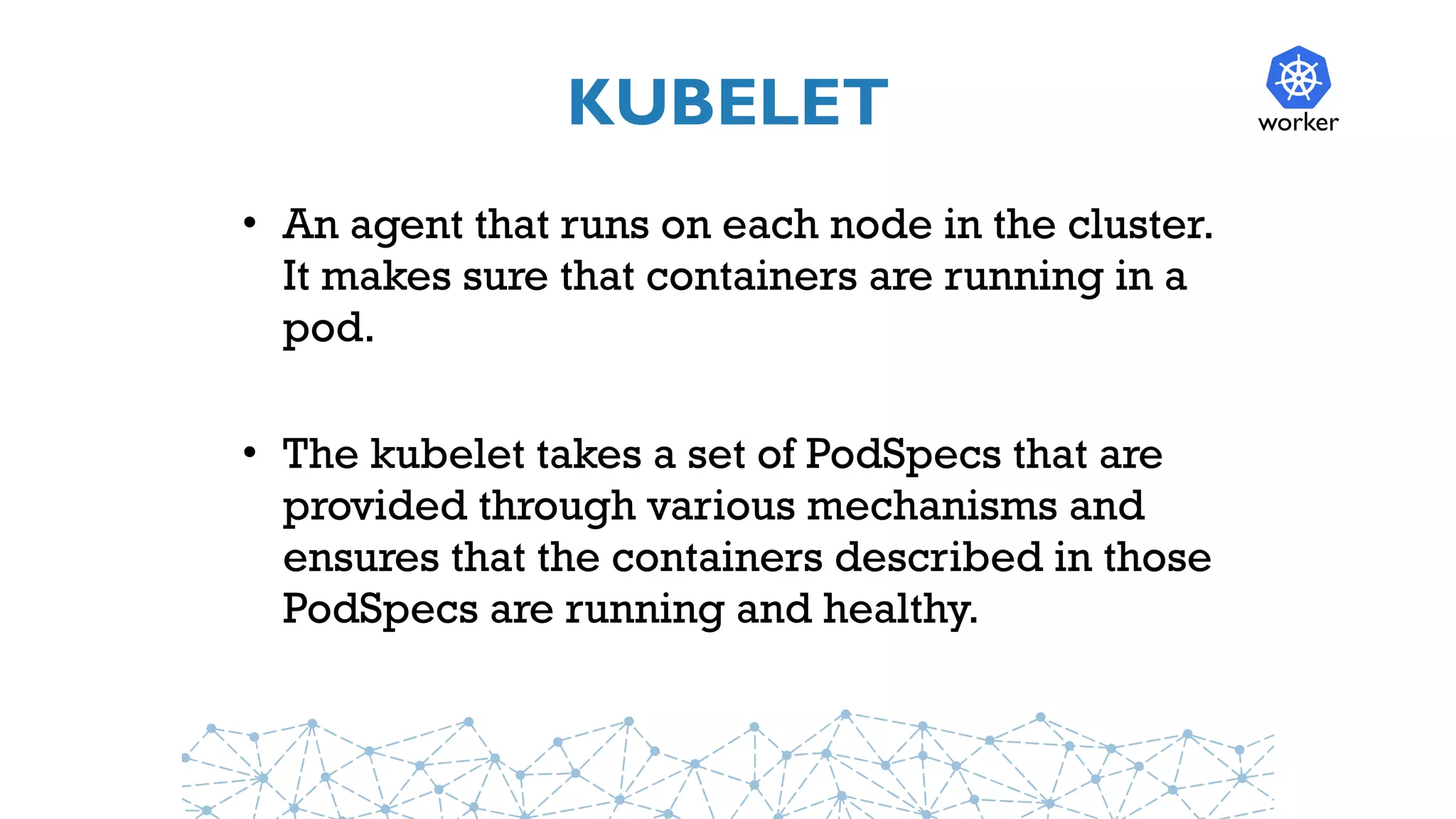 KUBELET
• An agent that runs on each node in the cluster.
It makes sure that containers are running in a
pod.
• The kubelet takes a set of PodSpecs that are
provided through various mechanisms and
ensures that the containers described in those
PodSpecs are running and healthy.
worker
 