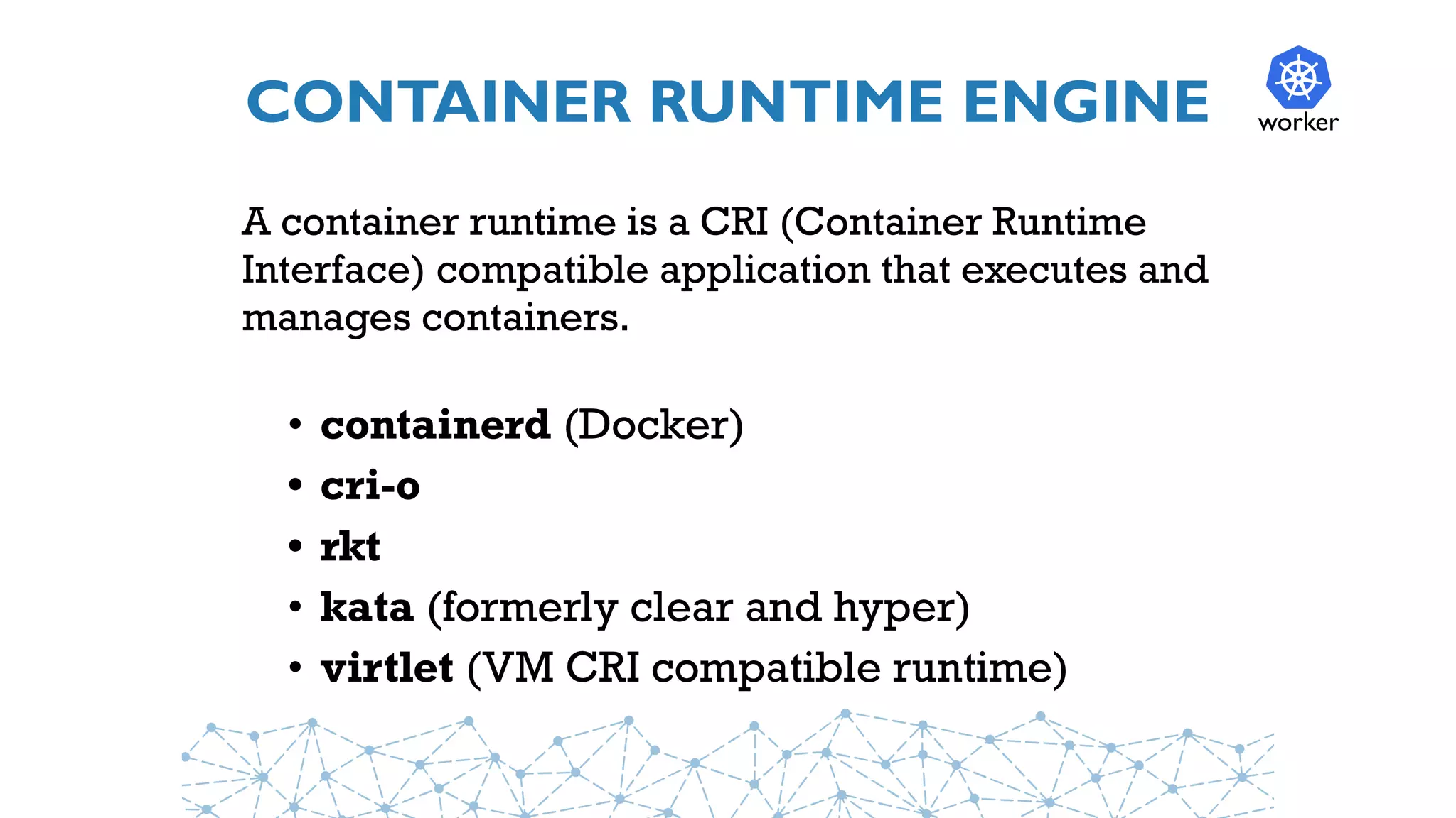 CONTAINER RUNTIME ENGINE
A container runtime is a CRI (Container Runtime
Interface) compatible application that executes and
manages containers.
• containerd (Docker)
• cri-o
• rkt
• kata (formerly clear and hyper)
• virtlet (VM CRI compatible runtime)
worker
 