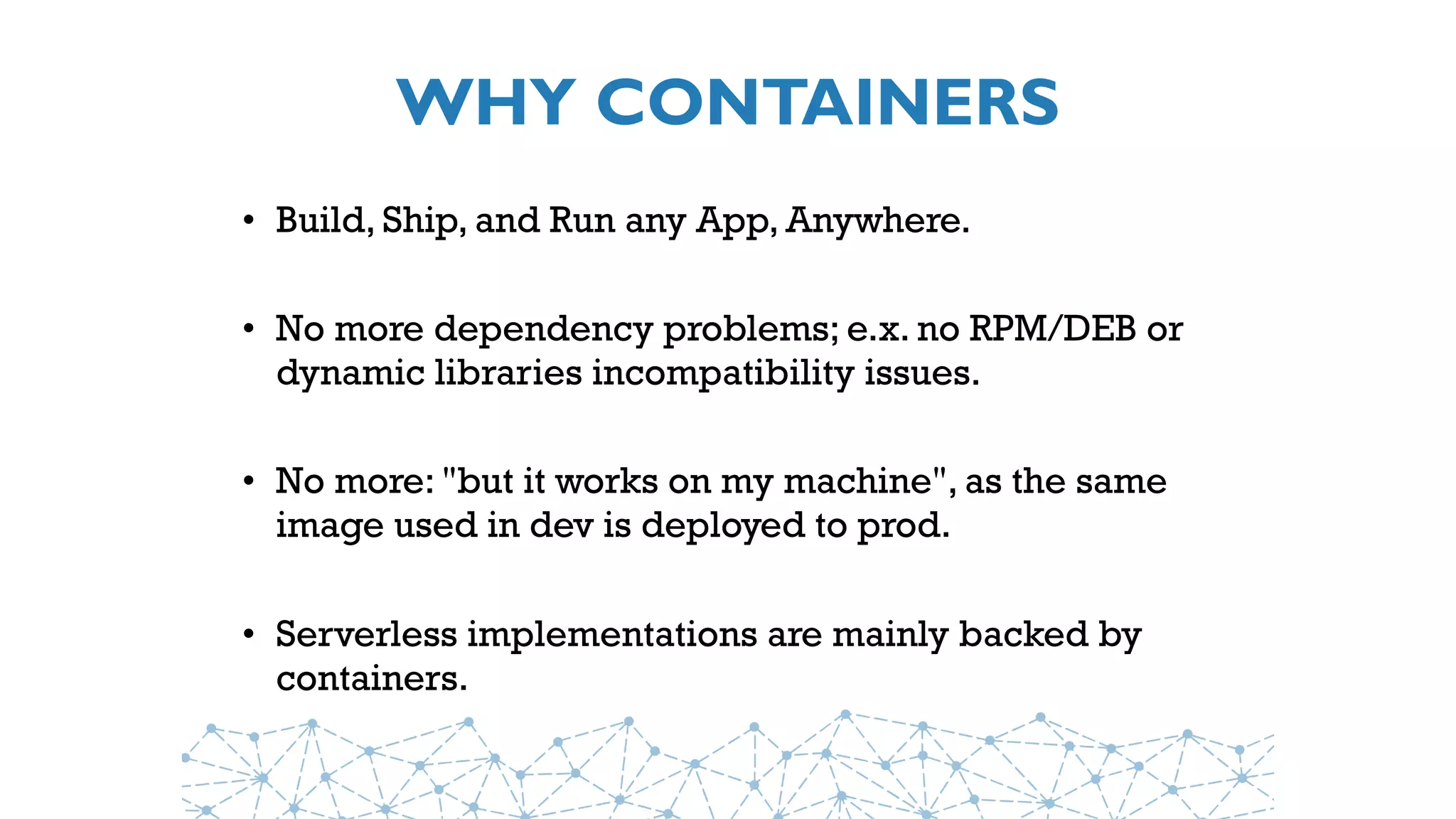 WHY CONTAINERS
• Build, Ship, and Run any App, Anywhere.
• No more dependency problems; e.x. no RPM/DEB or
dynamic libraries incompatibility issues.
• No more: "but it works on my machine", as the same
image used in dev is deployed to prod.
• Serverless implementations are mainly backed by
containers.
 
