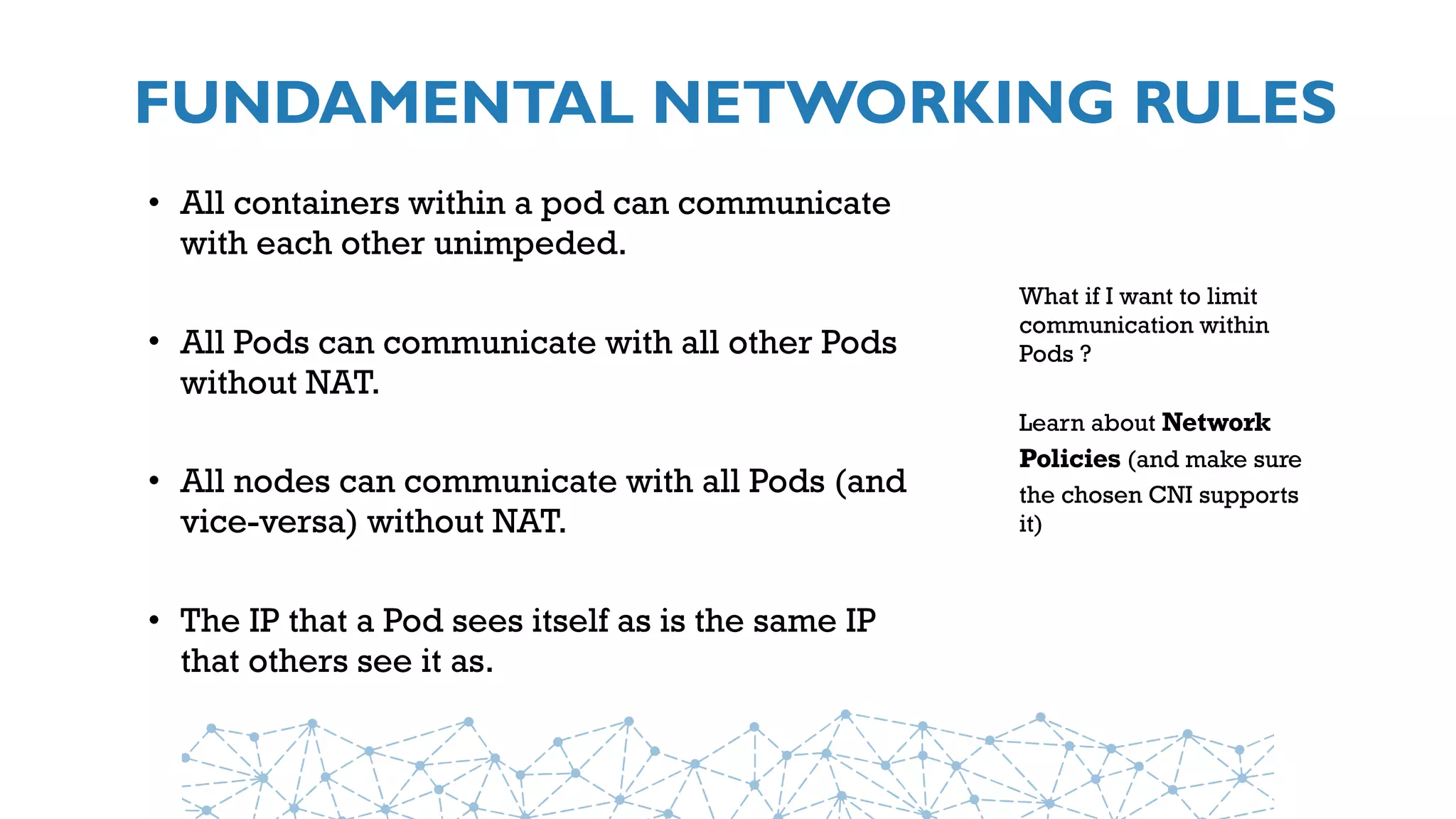 FUNDAMENTAL NETWORKING RULES
• All containers within a pod can communicate
with each other unimpeded.
• All Pods can communicate with all other Pods
without NAT.
• All nodes can communicate with all Pods (and
vice-versa) without NAT.
• The IP that a Pod sees itself as is the same IP
that others see it as.
What if I want to limit
communication within
Pods ?
Learn about Network
Policies (and make sure
the chosen CNI supports
it)
 
