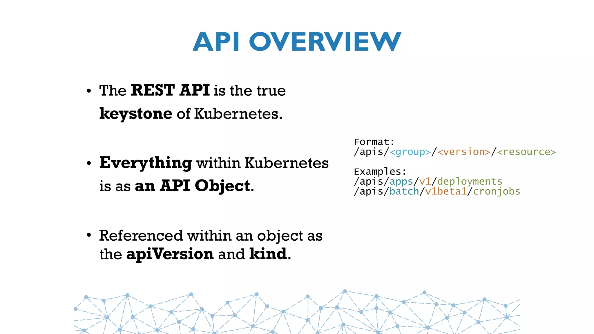 API OVERVIEW
• The REST API is the true
keystone of Kubernetes.
• Everything within Kubernetes
is as an API Object.
• Referenced within an object as
the apiVersion and kind.
Format:
/apis/<group>/<version>/<resource>
Examples:
/apis/apps/v1/deployments
/apis/batch/v1beta1/cronjobs
 