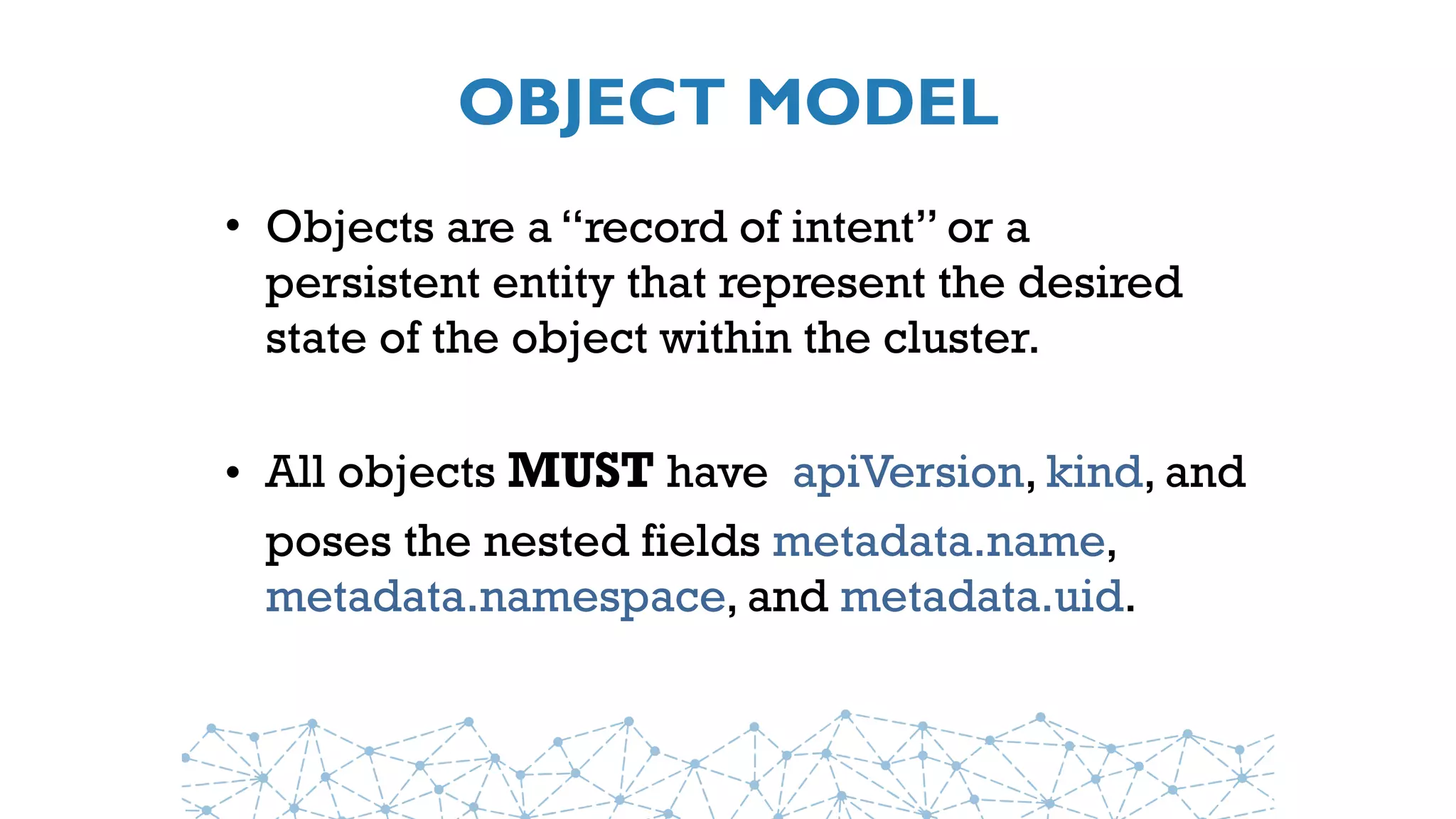 OBJECT MODEL
• Objects are a “record of intent” or a
persistent entity that represent the desired
state of the object within the cluster.
• All objects MUST have  apiVersion, kind, and
poses the nested fields metadata.name,
metadata.namespace, and metadata.uid.
 