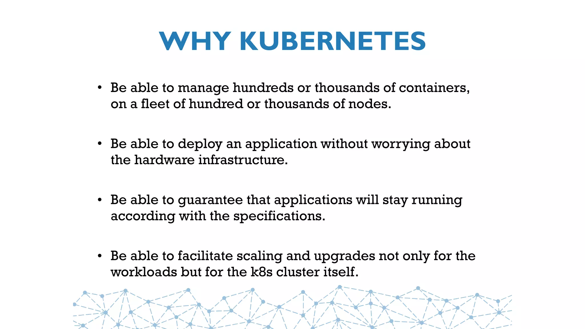 WHY KUBERNETES
• Be able to manage hundreds or thousands of containers,
on a fleet of hundred or thousands of nodes.
• Be able to deploy an application without worrying about
the hardware infrastructure.
• Be able to guarantee that applications will stay running
according with the specifications.
• Be able to facilitate scaling and upgrades not only for the
workloads but for the k8s cluster itself.
 
