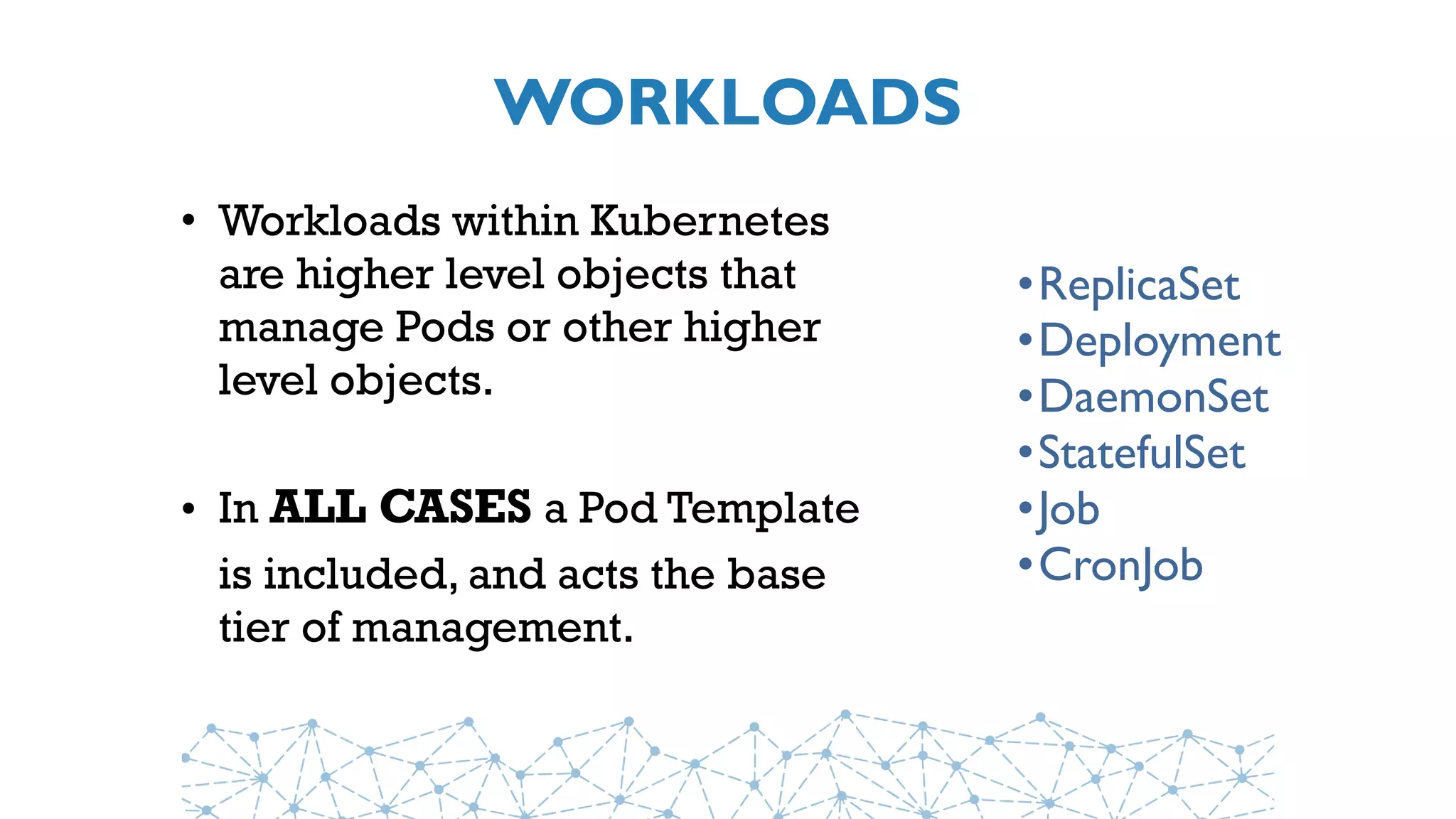 WORKLOADS
• Workloads within Kubernetes
are higher level objects that
manage Pods or other higher
level objects.
• In ALL CASES a Pod Template
is included, and acts the base
tier of management.
•ReplicaSet
•Deployment
•DaemonSet
•StatefulSet
•Job
•CronJob
 