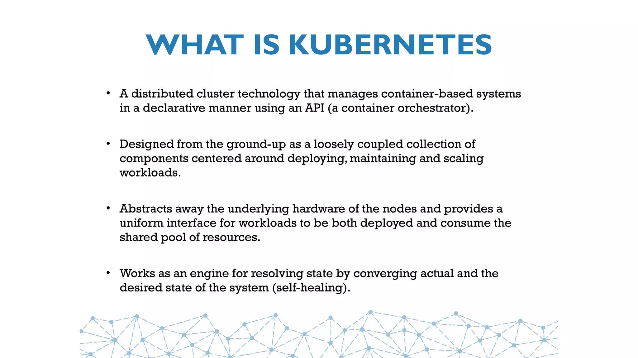 WHAT IS KUBERNETES
• A distributed cluster technology that manages container-based systems
in a declarative manner using an API (a container orchestrator).
• Designed from the ground-up as a loosely coupled collection of
components centered around deploying, maintaining and scaling
workloads.
• Abstracts away the underlying hardware of the nodes and provides a
uniform interface for workloads to be both deployed and consume the
shared pool of resources.
• Works as an engine for resolving state by converging actual and the
desired state of the system (self-healing).
 