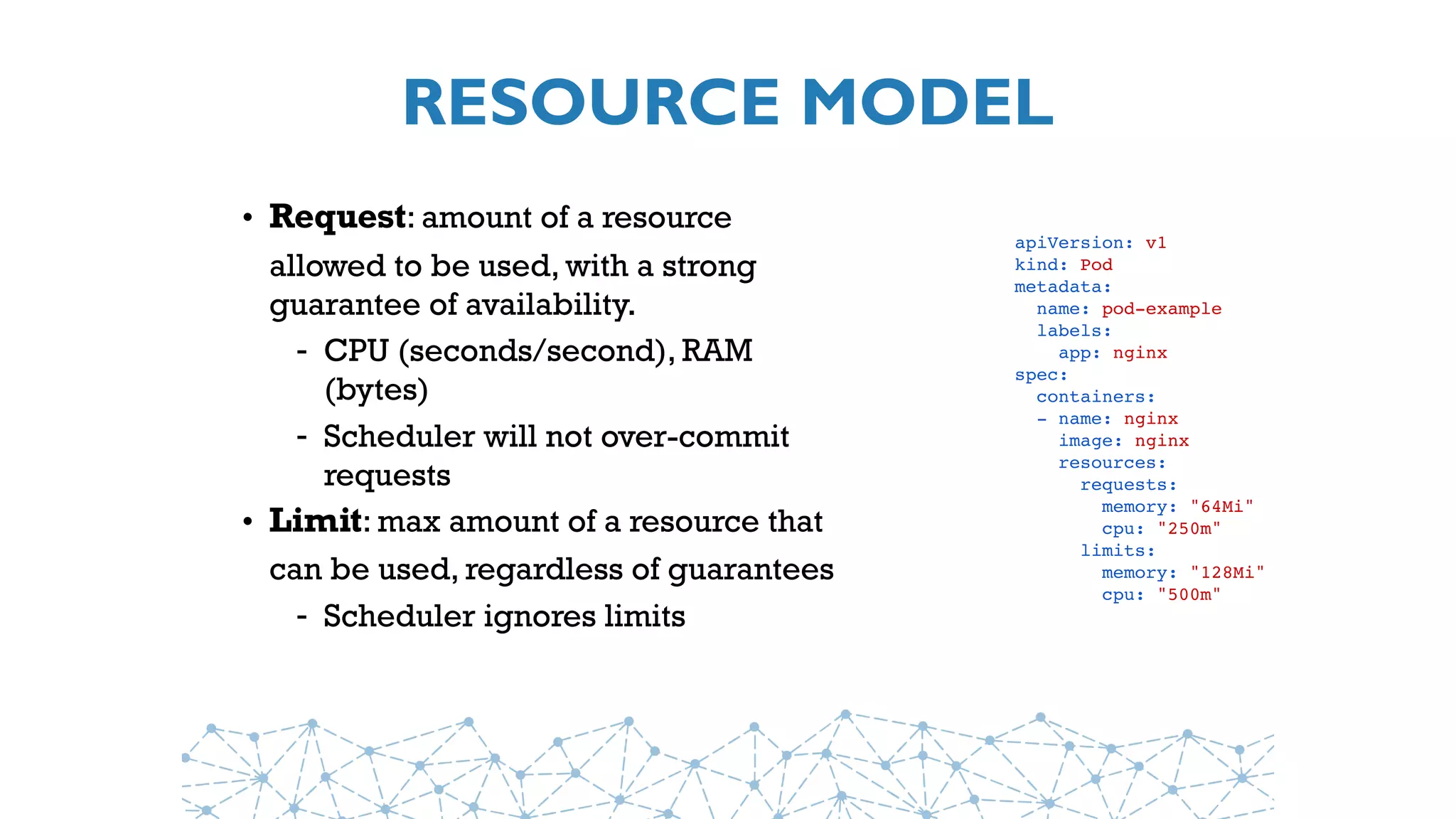 RESOURCE MODEL
• Request: amount of a resource
allowed to be used, with a strong
guarantee of availability.
- CPU (seconds/second), RAM
(bytes)
- Scheduler will not over-commit
requests
• Limit: max amount of a resource that
can be used, regardless of guarantees
- Scheduler ignores limits
apiVersion: v1
kind: Pod
metadata:
  name: pod-example
  labels: 
    app: nginx
spec:
  containers:
  - name: nginx
    image: nginx
  resources:
  requests:
  memory: "64Mi"
    cpu: "250m"
  limits:
  memory: "128Mi"
    cpu: "500m"
 
