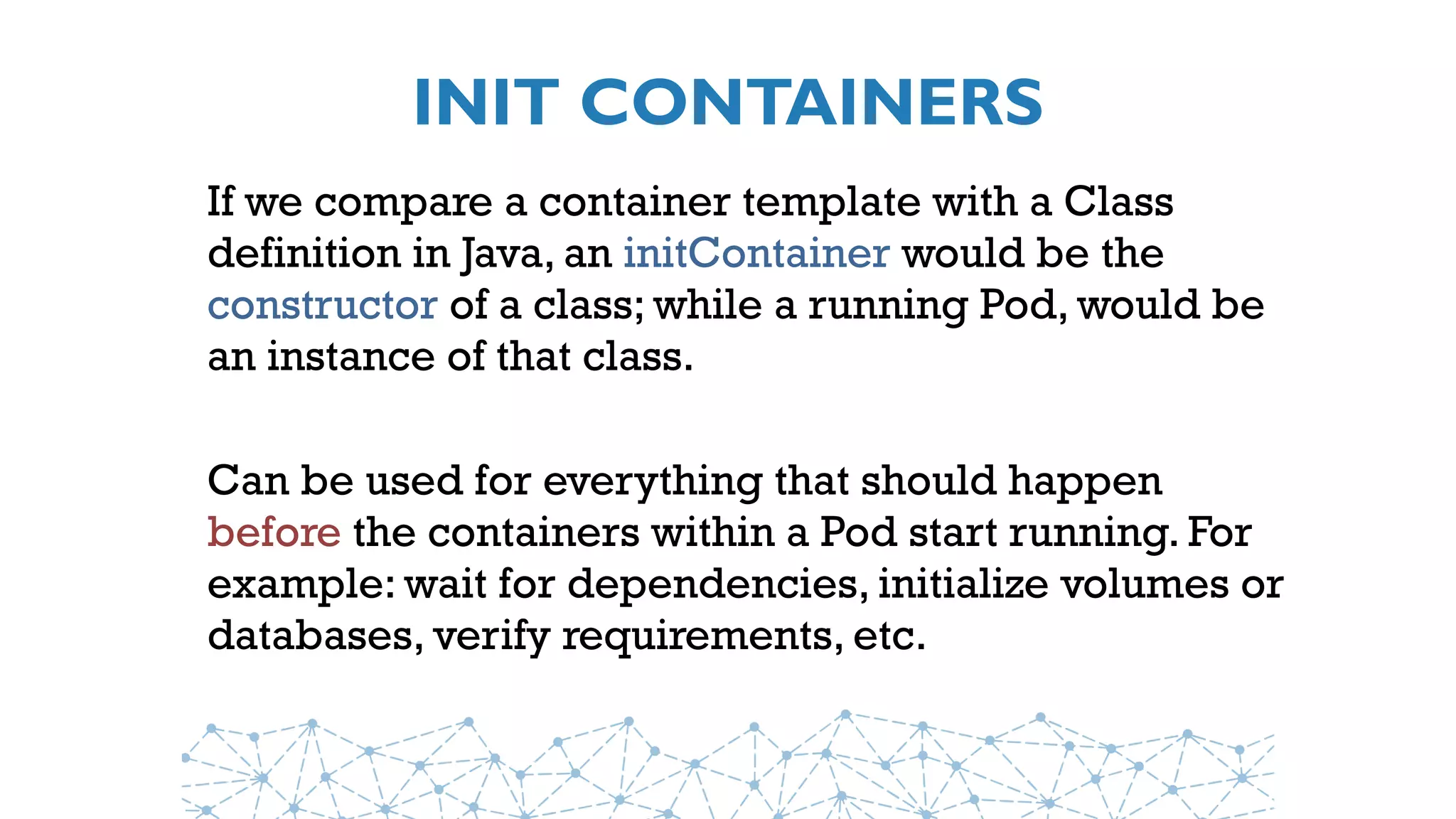 INIT CONTAINERS
If we compare a container template with a Class
definition in Java, an initContainer would be the
constructor of a class; while a running Pod, would be
an instance of that class.
Can be used for everything that should happen
before the containers within a Pod start running. For
example: wait for dependencies, initialize volumes or
databases, verify requirements, etc.
 