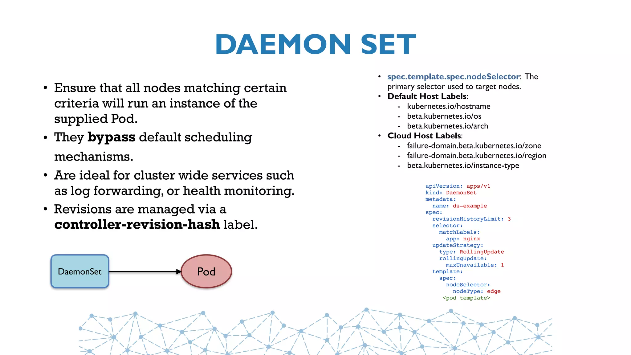 DAEMON SET
• Ensure that all nodes matching certain
criteria will run an instance of the
supplied Pod.
• They bypass default scheduling
mechanisms.
• Are ideal for cluster wide services such
as log forwarding, or health monitoring.
• Revisions are managed via a
controller-revision-hash label.
DaemonSet Pod
• spec.template.spec.nodeSelector: The
primary selector used to target nodes.
• Default Host Labels:
- kubernetes.io/hostname
- beta.kubernetes.io/os
- beta.kubernetes.io/arch
• Cloud Host Labels:
- failure-domain.beta.kubernetes.io/zone
- failure-domain.beta.kubernetes.io/region
- beta.kubernetes.io/instance-type
apiVersion: apps/v1
kind: DaemonSet
metadata:
  name: ds-example
spec:
  revisionHistoryLimit: 3
  selector:
    matchLabels:
      app: nginx
  updateStrategy:
    type: RollingUpdate
    rollingUpdate:
      maxUnavailable: 1
  template:
    spec:
      nodeSelector:
        nodeType: edge
     <pod template>
 