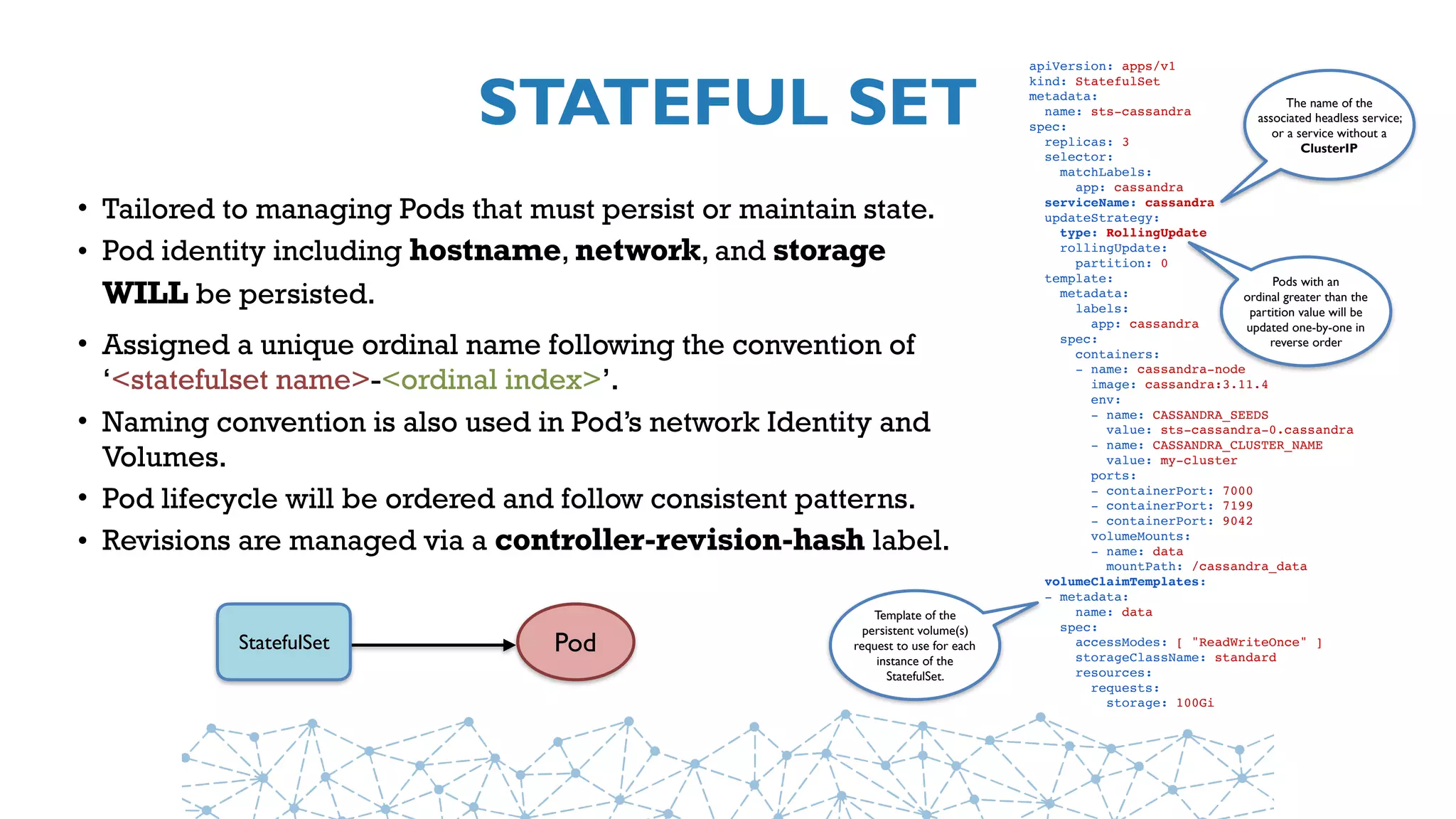 STATEFUL SET
• Tailored to managing Pods that must persist or maintain state.
• Pod identity including hostname, network, and storage
WILL be persisted.
• Assigned a unique ordinal name following the convention of
‘<statefulset name>-<ordinal index>’.
• Naming convention is also used in Pod’s network Identity and
Volumes.
• Pod lifecycle will be ordered and follow consistent patterns.
• Revisions are managed via a controller-revision-hash label.
Pod
apiVersion: apps/v1
kind: StatefulSet
metadata:
  name: sts-cassandra
spec:
  replicas: 3
  selector:
    matchLabels:
      app: cassandra
  serviceName: cassandra
  updateStrategy:
   type: RollingUpdate
   rollingUpdate:
     partition: 0
  template:
    metadata:
      labels:
        app: cassandra
    spec:
      containers:
      - name: cassandra-node
        image: cassandra:3.11.4
        env:
        - name: CASSANDRA_SEEDS
        value: sts-cassandra-0.cassandra
        - name: CASSANDRA_CLUSTER_NAME
        value: my-cluster
        ports:
        - containerPort: 7000
        - containerPort: 7199
        - containerPort: 9042
        volumeMounts:
        - name: data
          mountPath: /cassandra_data
  volumeClaimTemplates:
  - metadata:
      name: data
    spec:
      accessModes: [ "ReadWriteOnce" ]
      storageClassName: standard
      resources:
        requests:
          storage: 100Gi
The name of the
associated headless service;
or a service without a
ClusterIP
Pods with an
ordinal greater than the
partition value will be
updated one-by-one in
reverse order
StatefulSet
Template of the
persistent volume(s)
request to use for each
instance of the
StatefulSet.
 