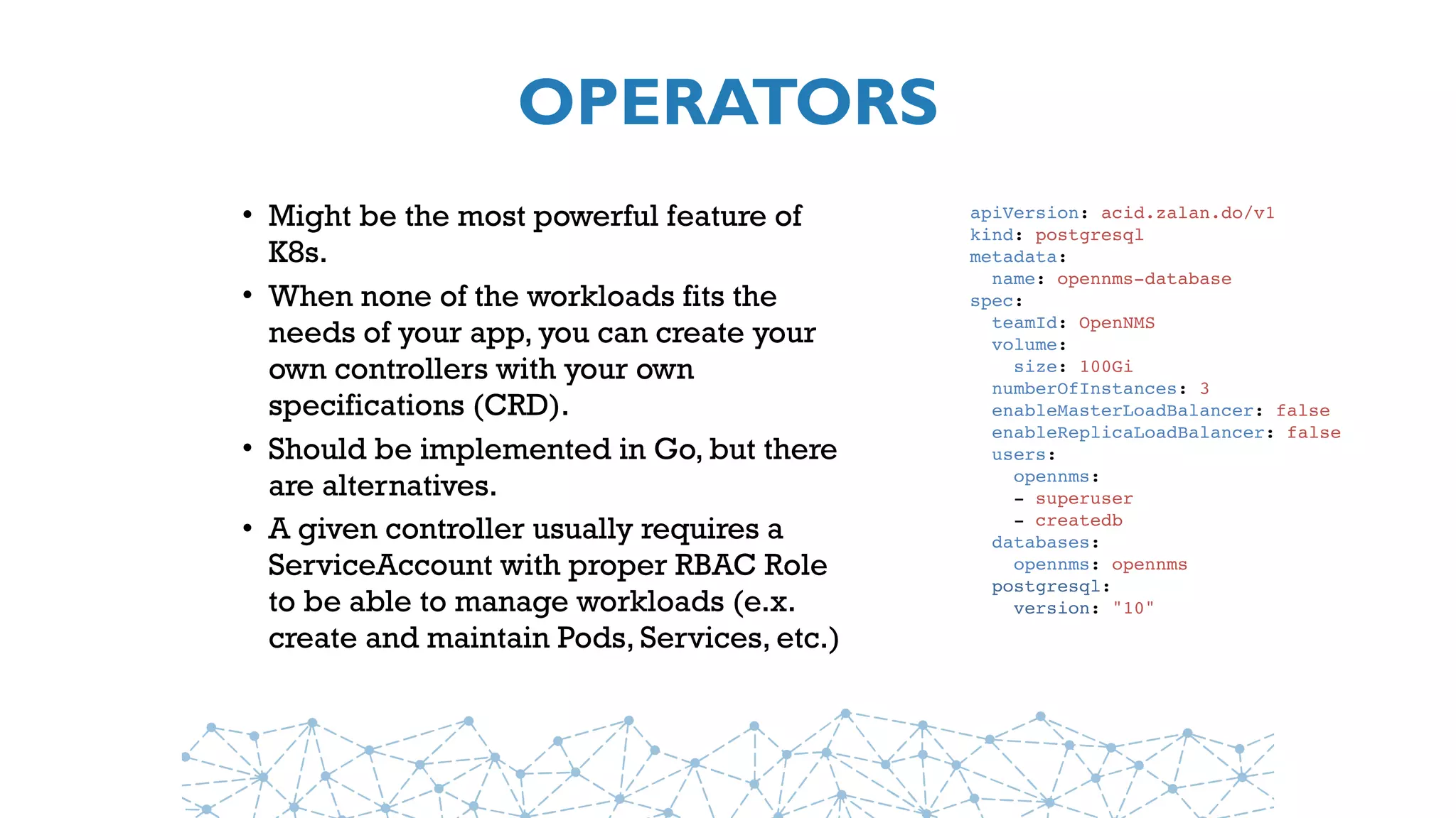OPERATORS
• Might be the most powerful feature of
K8s.
• When none of the workloads fits the
needs of your app, you can create your
own controllers with your own
specifications (CRD).
• Should be implemented in Go, but there
are alternatives.
• A given controller usually requires a
ServiceAccount with proper RBAC Role
to be able to manage workloads (e.x.
create and maintain Pods, Services, etc.)
apiVersion: acid.zalan.do/v1
kind: postgresql
metadata:
name: opennms-database
spec:
teamId: OpenNMS
volume:
size: 100Gi
numberOfInstances: 3
enableMasterLoadBalancer: false
enableReplicaLoadBalancer: false
users:
opennms:
- superuser
- createdb
databases:
opennms: opennms
postgresql:
version: "10"
 