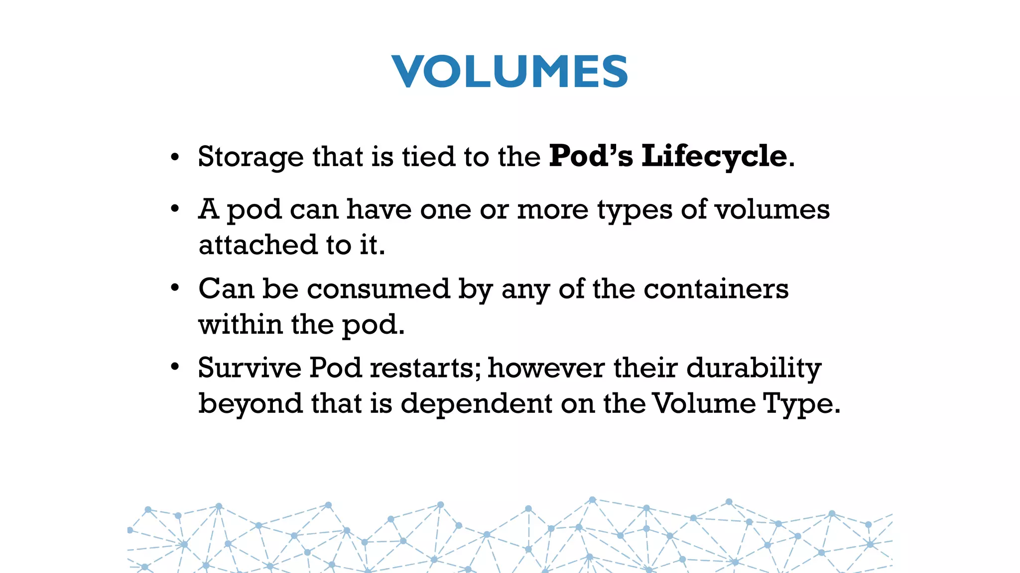 VOLUMES
• Storage that is tied to the Pod’s Lifecycle.
• A pod can have one or more types of volumes
attached to it.
• Can be consumed by any of the containers
within the pod.
• Survive Pod restarts; however their durability
beyond that is dependent on the Volume Type.
 