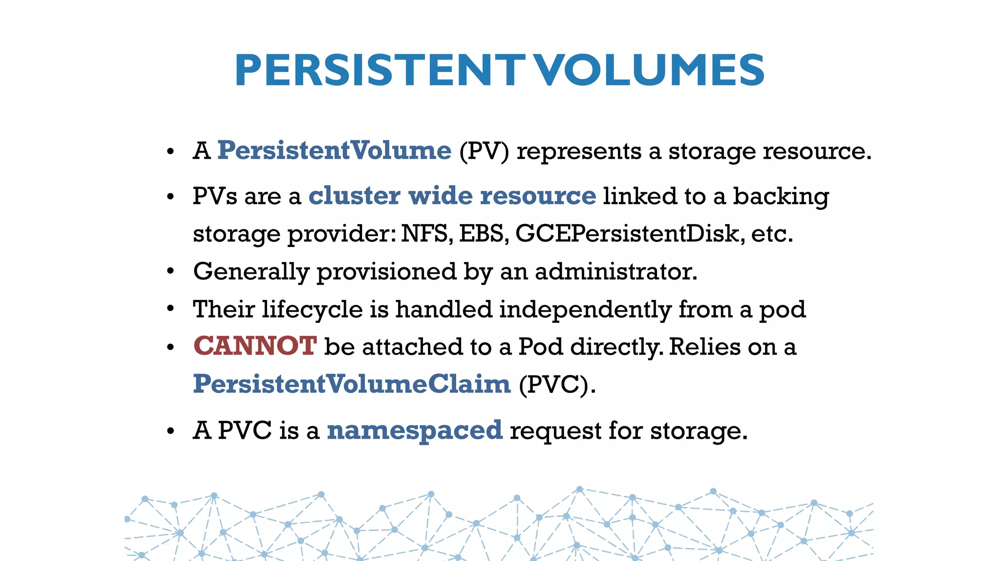 PERSISTENTVOLUMES
• A PersistentVolume (PV) represents a storage resource. 
• PVs are a cluster wide resource linked to a backing
storage provider: NFS, EBS, GCEPersistentDisk, etc.
• Generally provisioned by an administrator.
• Their lifecycle is handled independently from a pod
• CANNOT be attached to a Pod directly. Relies on a 
PersistentVolumeClaim (PVC).
• A PVC is a namespaced request for storage.
 