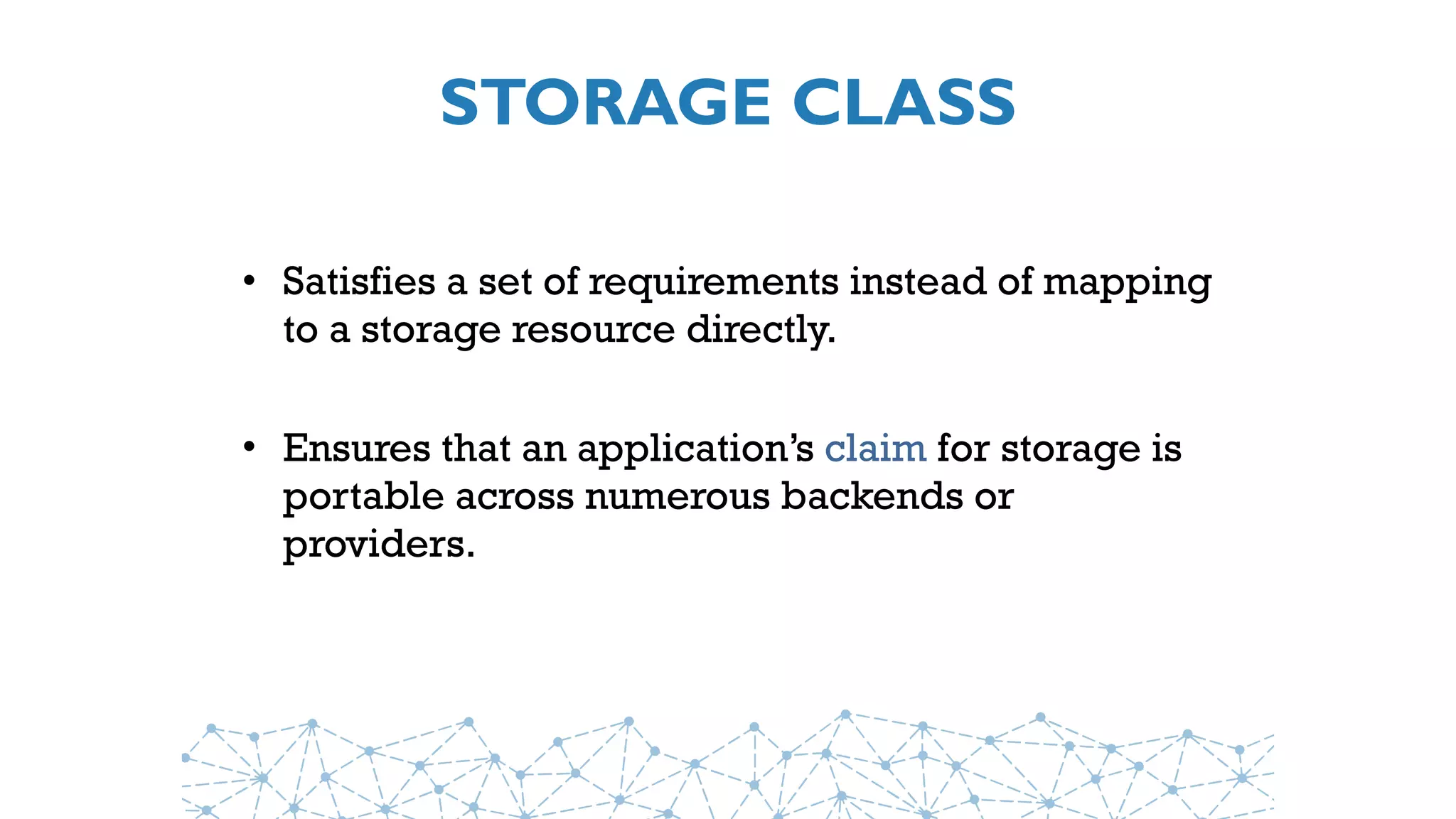 STORAGE CLASS
• Satisfies a set of requirements instead of mapping
to a storage resource directly.
• Ensures that an application’s claim for storage is
portable across numerous backends or
providers.
 