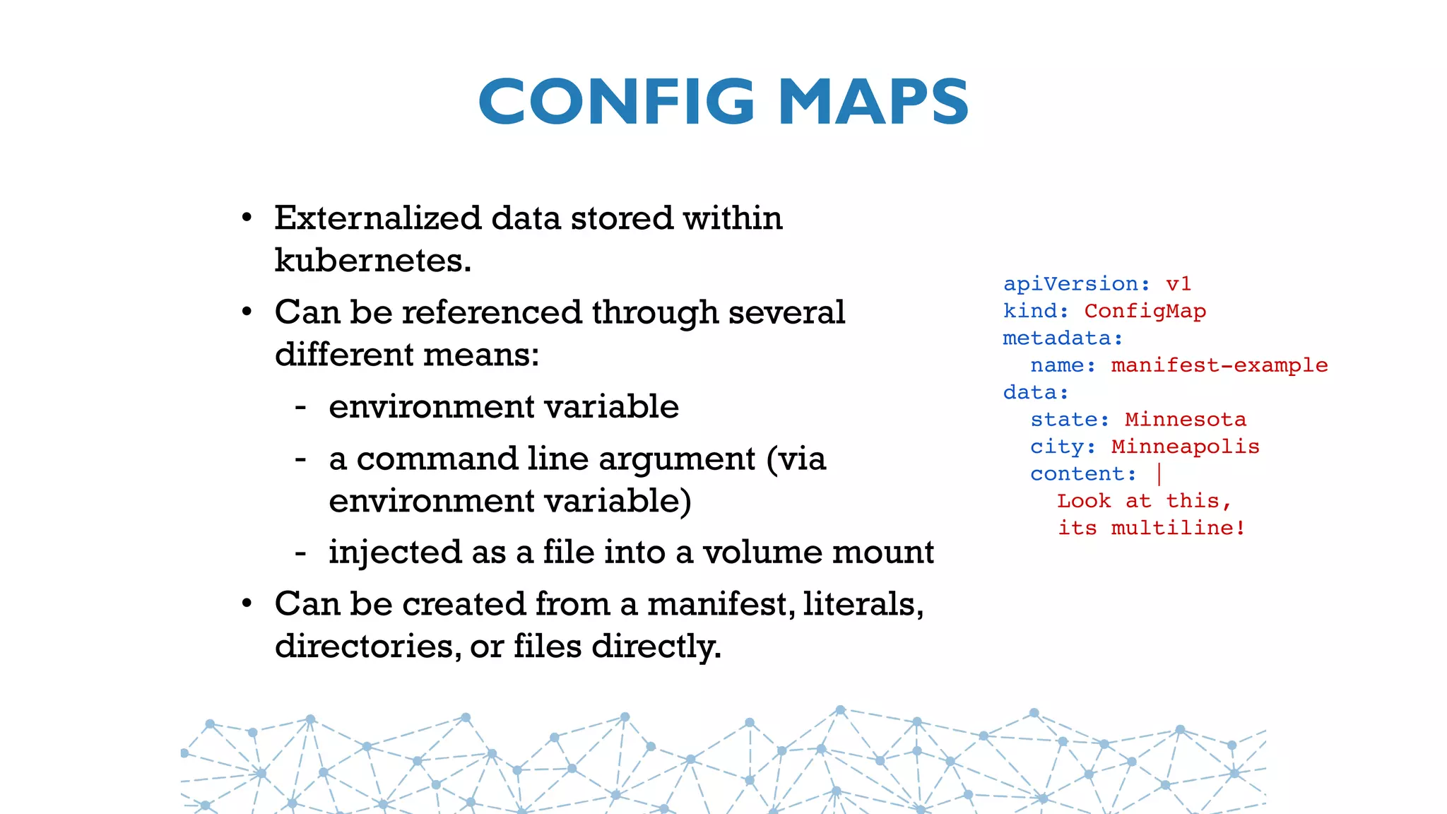 CONFIG MAPS
• Externalized data stored within
kubernetes.
• Can be referenced through several
different means:
- environment variable
- a command line argument (via
environment variable)
- injected as a file into a volume mount
• Can be created from a manifest, literals,
directories, or files directly.
apiVersion: v1
kind: ConfigMap
metadata:
  name: manifest-example
data:
  state: Minnesota
  city: Minneapolis
  content: |
    Look at this,
    its multiline!
 