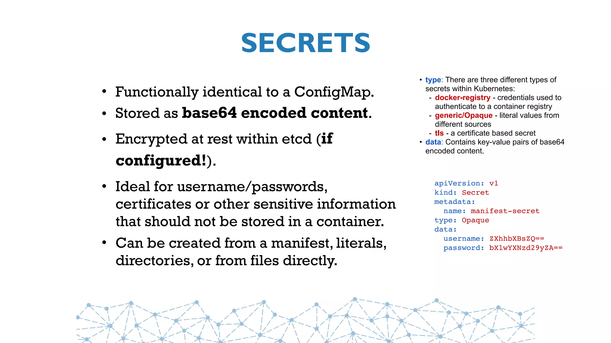 SECRETS
• Functionally identical to a ConfigMap.
• Stored as base64 encoded content.
• Encrypted at rest within etcd (if
configured!).
• Ideal for username/passwords,
certificates or other sensitive information
that should not be stored in a container.
• Can be created from a manifest, literals,
directories, or from files directly.
apiVersion: v1
kind: Secret
metadata:
  name: manifest-secret
type: Opaque
data:
  username: ZXhhbXBsZQ==
  password: bXlwYXNzd29yZA==
• type: There are three different types of
secrets within Kubernetes:
- docker-registry - credentials used to
authenticate to a container registry
- generic/Opaque - literal values from
different sources
- tls - a certificate based secret
• data: Contains key-value pairs of base64
encoded content.
 