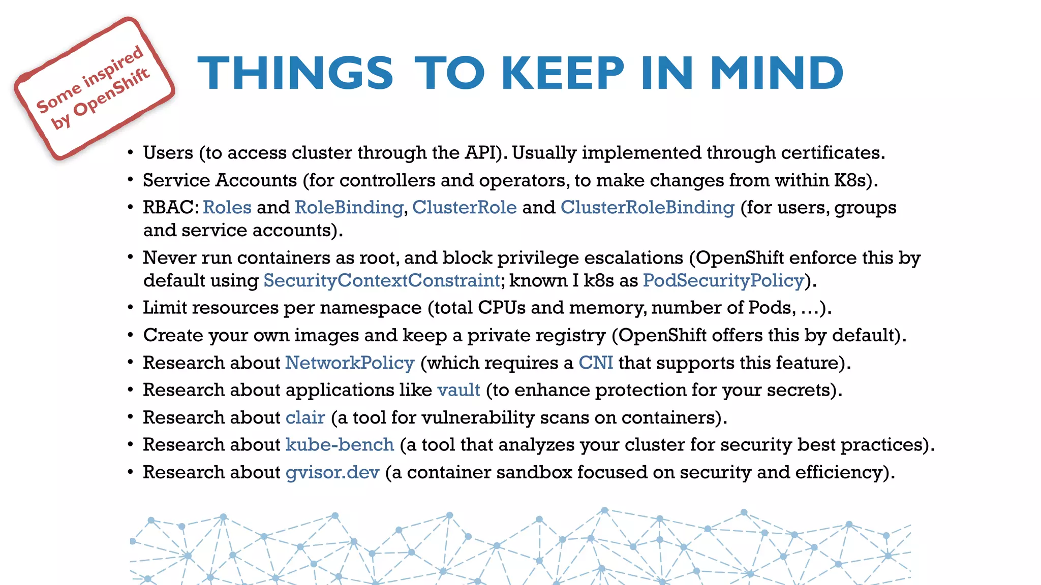 THINGS TO KEEP IN MIND
• Users (to access cluster through the API). Usually implemented through certificates.
• Service Accounts (for controllers and operators, to make changes from within K8s).
• RBAC: Roles and RoleBinding, ClusterRole and ClusterRoleBinding (for users, groups
and service accounts).
• Never run containers as root, and block privilege escalations (OpenShift enforce this by
default using SecurityContextConstraint; known I k8s as PodSecurityPolicy).
• Limit resources per namespace (total CPUs and memory, number of Pods, …).
• Create your own images and keep a private registry (OpenShift offers this by default).
• Research about NetworkPolicy (which requires a CNI that supports this feature).
• Research about applications like vault (to enhance protection for your secrets).
• Research about clair (a tool for vulnerability scans on containers).
• Research about kube-bench (a tool that analyzes your cluster for security best practices).
• Research about gvisor.dev (a container sandbox focused on security and efficiency).
Some inspired
by OpenShift
 