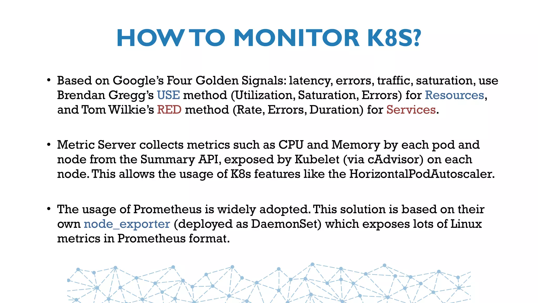 HOWTO MONITOR K8S?
• Based on Google’s Four Golden Signals: latency, errors, traffic, saturation, use
Brendan Gregg’s USE method (Utilization, Saturation, Errors) for Resources,
and Tom Wilkie’s RED method (Rate, Errors, Duration) for Services.
• Metric Server collects metrics such as CPU and Memory by each pod and
node from the Summary API, exposed by Kubelet (via cAdvisor) on each
node.This allows the usage of K8s features like the HorizontalPodAutoscaler.
• The usage of Prometheus is widely adopted.This solution is based on their
own node_exporter (deployed as DaemonSet) which exposes lots of Linux
metrics in Prometheus format.
 