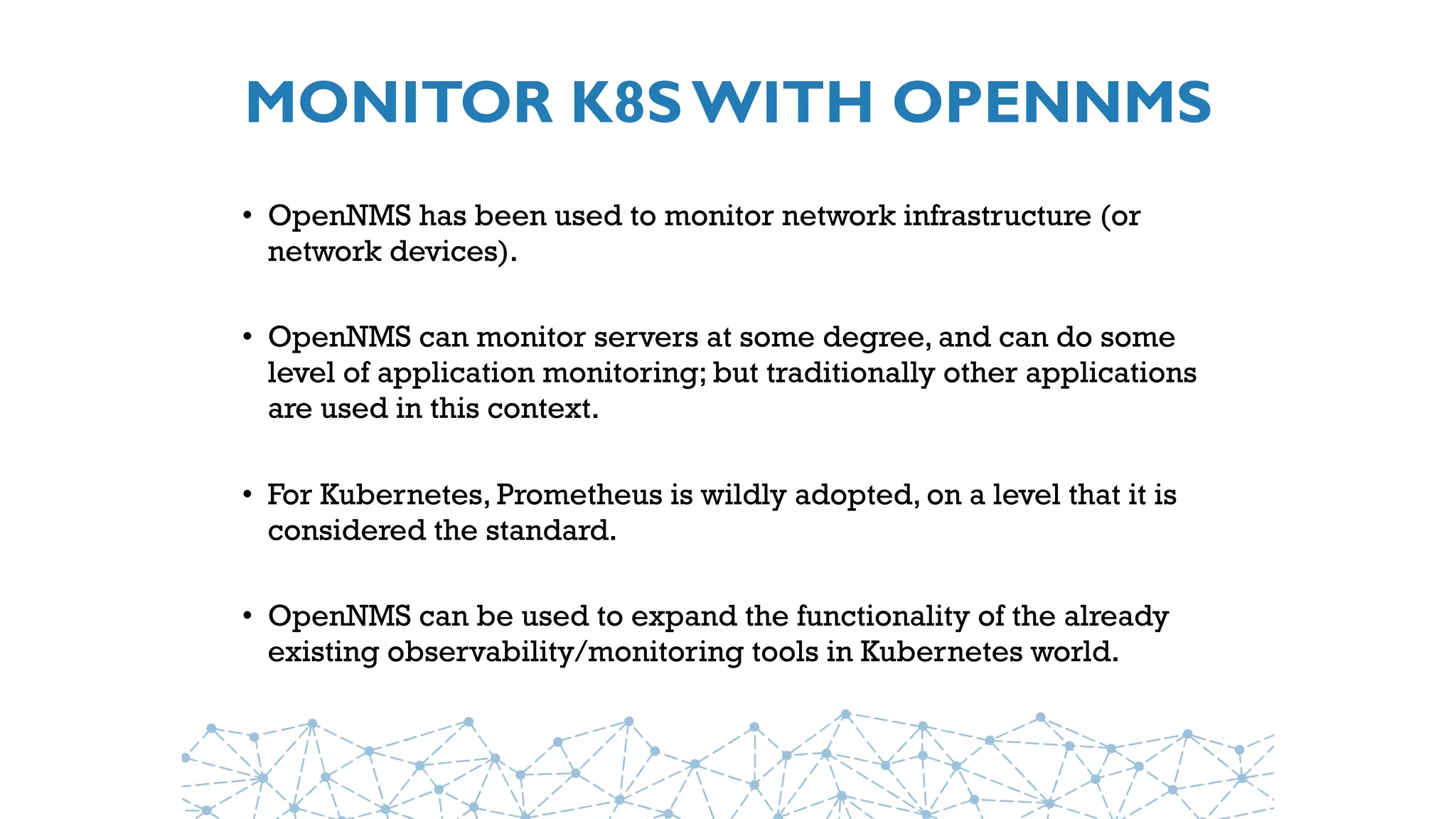 MONITOR K8S WITH OPENNMS
• OpenNMS has been used to monitor network infrastructure (or
network devices).
• OpenNMS can monitor servers at some degree, and can do some
level of application monitoring; but traditionally other applications
are used in this context.
• For Kubernetes, Prometheus is wildly adopted, on a level that it is
considered the standard.
• OpenNMS can be used to expand the functionality of the already
existing observability/monitoring tools in Kubernetes world.
 