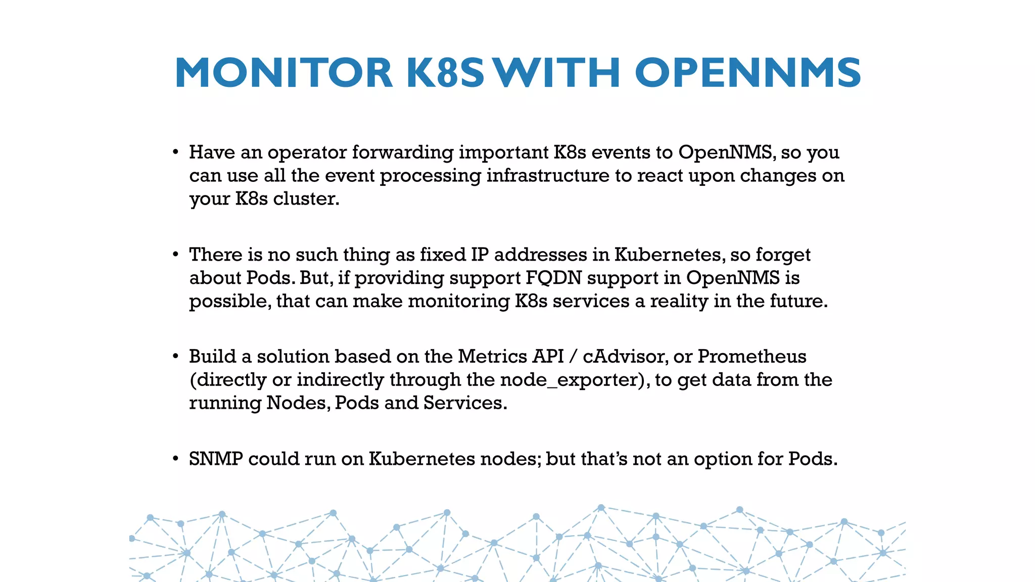 MONITOR K8S WITH OPENNMS
• Have an operator forwarding important K8s events to OpenNMS, so you
can use all the event processing infrastructure to react upon changes on
your K8s cluster.
• There is no such thing as fixed IP addresses in Kubernetes, so forget
about Pods. But, if providing support FQDN support in OpenNMS is
possible, that can make monitoring K8s services a reality in the future.
• Build a solution based on the Metrics API / cAdvisor, or Prometheus
(directly or indirectly through the node_exporter), to get data from the
running Nodes, Pods and Services.
• SNMP could run on Kubernetes nodes; but that’s not an option for Pods.
 