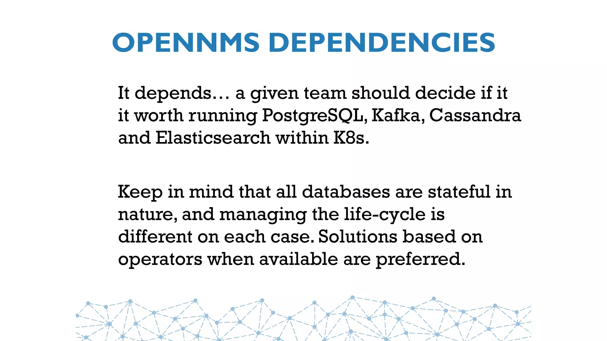 OPENNMS DEPENDENCIES
It depends… a given team should decide if it
it worth running PostgreSQL, Kafka, Cassandra
and Elasticsearch within K8s.
Keep in mind that all databases are stateful in
nature, and managing the life-cycle is
different on each case. Solutions based on
operators when available are preferred.
 
