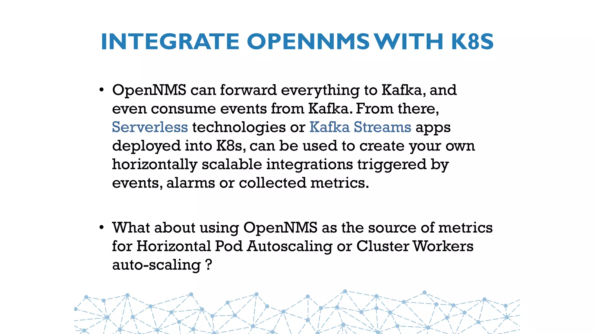 INTEGRATE OPENNMS WITH K8S
• OpenNMS can forward everything to Kafka, and
even consume events from Kafka. From there,
Serverless technologies or Kafka Streams apps
deployed into K8s, can be used to create your own
horizontally scalable integrations triggered by
events, alarms or collected metrics.
• What about using OpenNMS as the source of metrics
for Horizontal Pod Autoscaling or Cluster Workers
auto-scaling ?
 