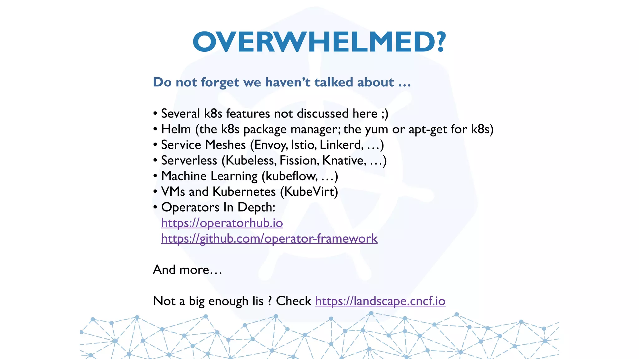 OVERWHELMED?
Do not forget we haven’t talked about …
• Several k8s features not discussed here ;)
• Helm (the k8s package manager; the yum or apt-get for k8s)
• Service Meshes (Envoy, Istio, Linkerd, …)
• Serverless (Kubeless, Fission, Knative, …)
• Machine Learning (kubeflow, …)
• VMs and Kubernetes (KubeVirt)
• Operators In Depth: 
https://operatorhub.io 
https://github.com/operator-framework
And more… 
Not a big enough lis ? Check https://landscape.cncf.io
 