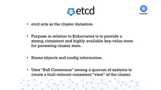 • etcd acts as the cluster datastore.
• Purpose in relation to Kubernetes is to provide a
strong, consistent and highly available key-value store
for persisting cluster state.
• Stores objects and config information.
• Uses “Raft Consensus” among a quorum of systems to
create a fault-tolerant consistent “view” of the cluster.
master
 