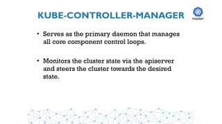 KUBE-CONTROLLER-MANAGER
• Serves as the primary daemon that manages
all core component control loops.
• Monitors the cluster state via the apiserver
and steers the cluster towards the desired
state.
master
 